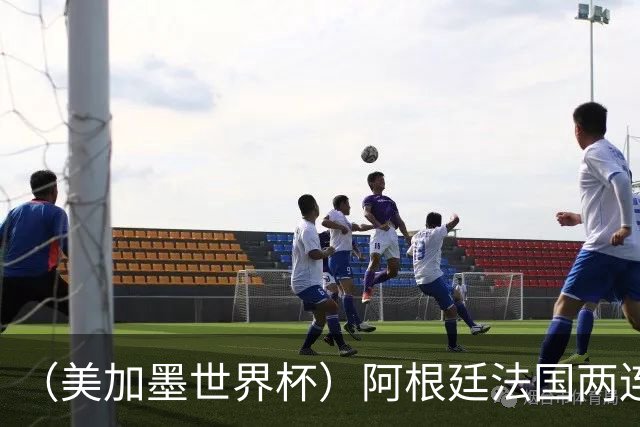 （美加墨世界杯）阿根廷法国两连胜提前出线 梅西登顶历史射手榜